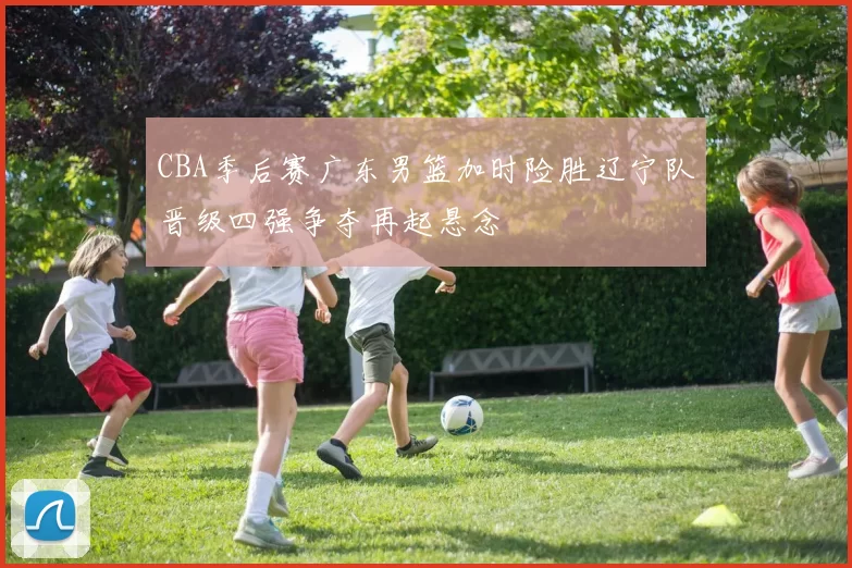 CBA季后赛广东男篮加时险胜辽宁队晋级四强争夺再起悬念