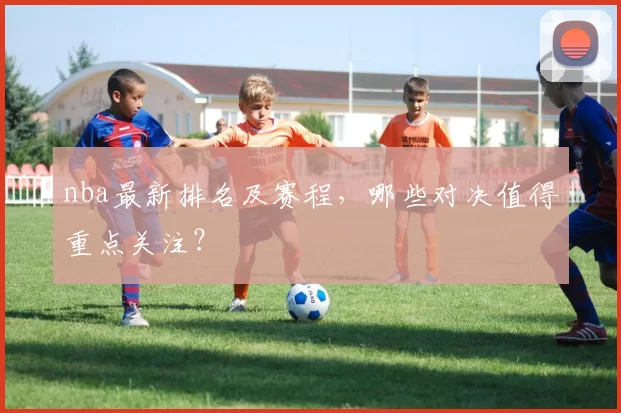 nba最新排名及赛程,哪些对决值得重点关注?