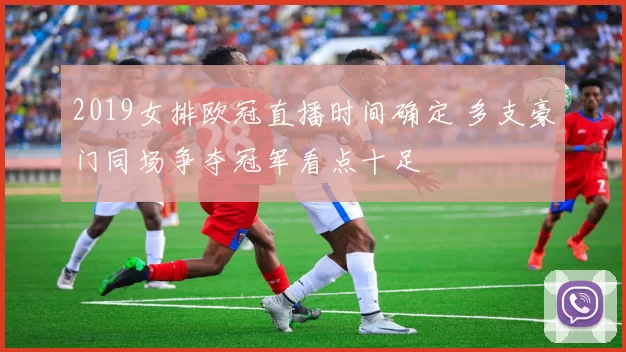 2019女排欧冠直播时间确定 多支豪门同场争夺冠军看点十足