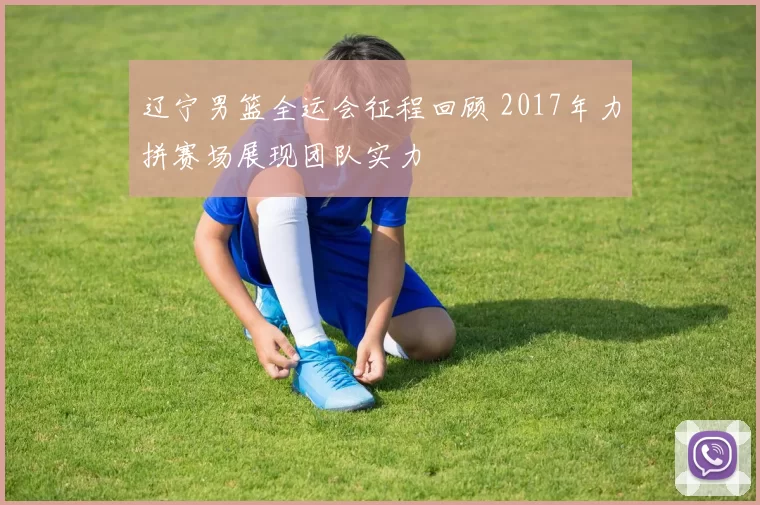 辽宁男篮全运会征程回顾 2017年力拼赛场展现团队实力