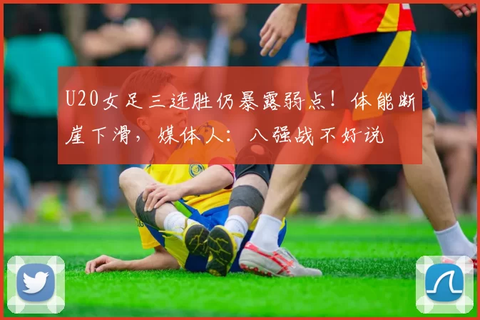 U20女足三连胜仍暴露弱点！体能断崖下滑，媒体人：八强战不好说