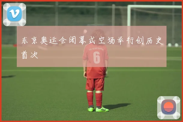 东京奥运会闭幕式空场举行创历史首次