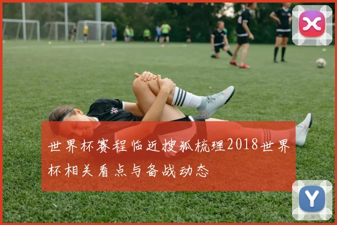 世界杯赛程临近搜狐梳理2018世界杯相关看点与备战动态